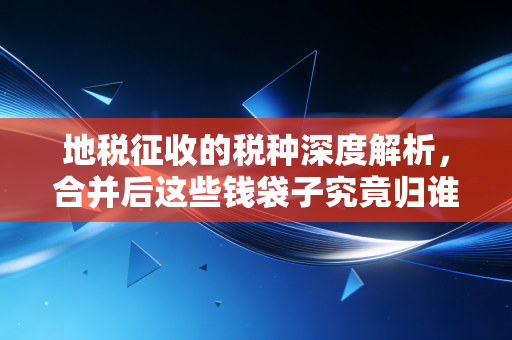 地税征收的税种深度解析，合并后这些钱袋子究竟归谁管？