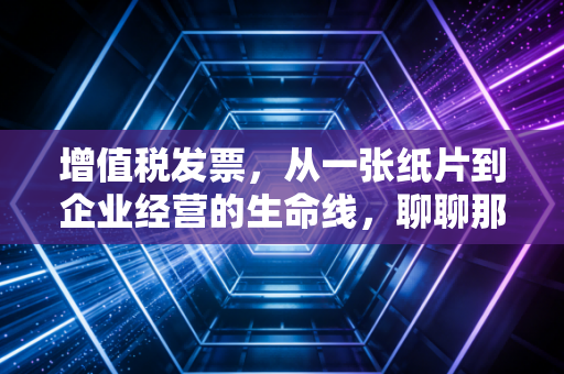 增值税发票，从一张纸片到企业经营的生命线，聊聊那些不得不说的坑与门道