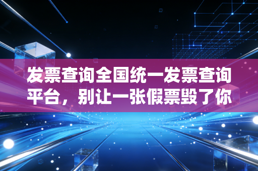 发票查询全国统一发票查询平台，别让一张假票毁了你的职业生涯，会计人必读的查验避坑指南