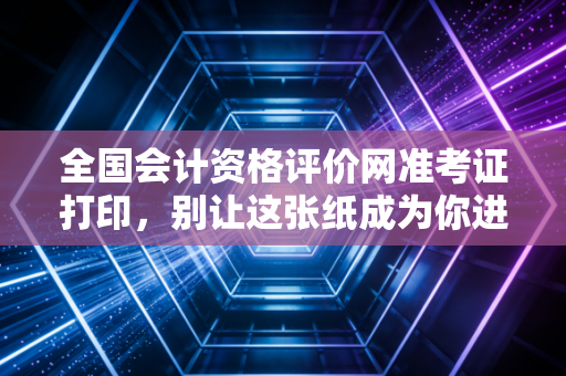 全国会计资格评价网准考证打印，别让这张纸成为你进考场的拦路虎