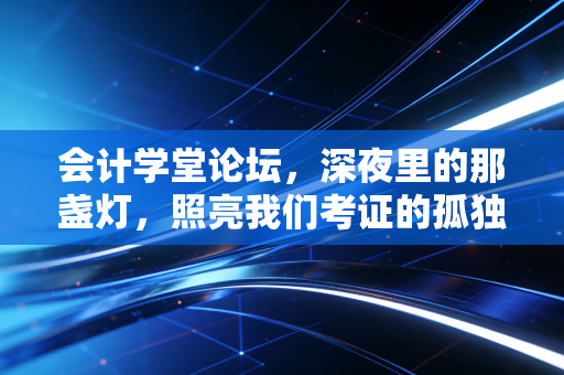 会计学堂论坛,深夜里的那盏灯,照亮我们考证的孤独路——聊聊会计人的进阶与坚守