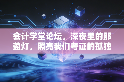 会计学堂论坛，深夜里的那盏灯，照亮我们考证的孤独路——聊聊会计人的进阶与坚守