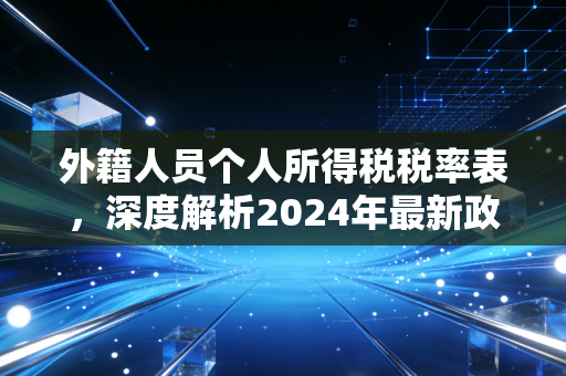 外籍人员个人所得税税率表,深度解析2024年最新政策与实务避坑指南