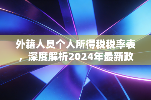 外籍人员个人所得税税率表,深度解析2024年最新政策与实务避坑指南