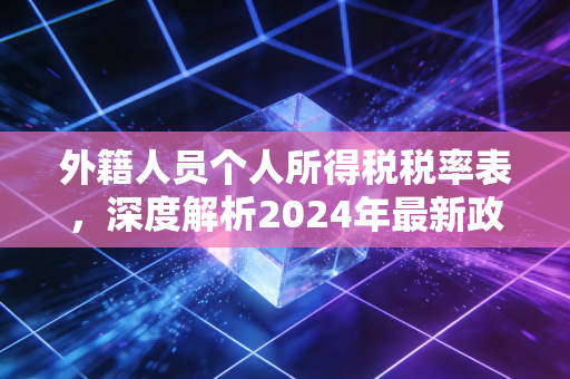 外籍人员个人所得税税率表，深度解析2024年最新政策与实务避坑指南