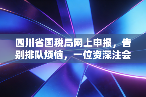 四川省国税局网上申报,告别排队烦恼,一位资深注会带你玩转指尖办税