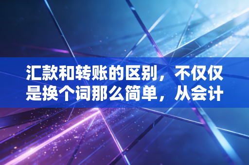 汇款和转账的区别，不仅仅是换个词那么简单，从会计视角看资金流动的真相
