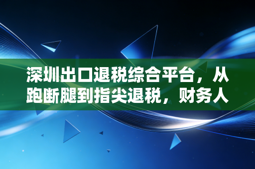 深圳出口退税综合平台,从跑断腿到指尖退税,财务人该如何驾驭这把双刃剑?