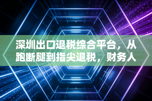 深圳出口退税综合平台，从跑断腿到指尖退税，财务人该如何驾驭这把双刃剑？