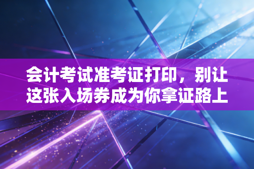 会计考试准考证打印,别让这张入场券成为你拿证路上的最后一道坎