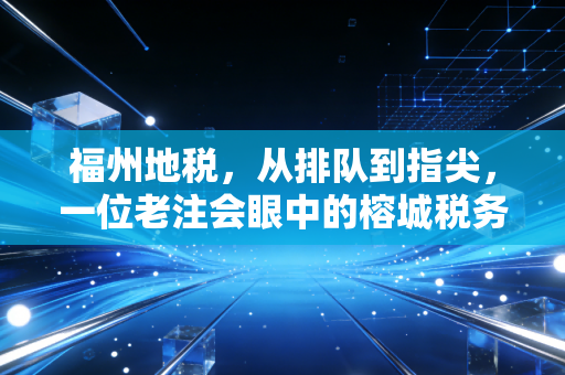 福州地税,从排队到指尖,一位老注会眼中的榕城税务变迁与民生温度