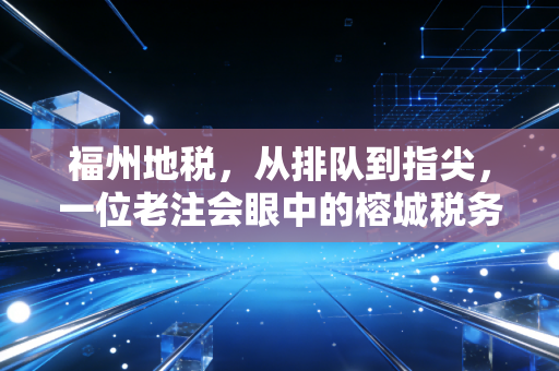 福州地税，从排队到指尖，一位老注会眼中的榕城税务变迁与民生温度