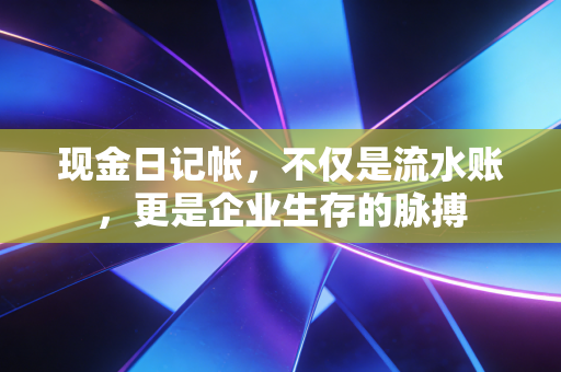 现金日记帐，不仅是流水账，更是企业生存的脉搏
