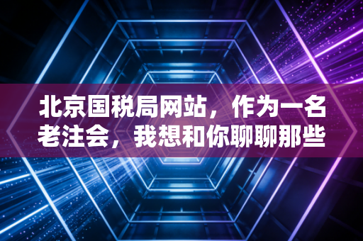 北京国税局网站,作为一名老注会,我想和你聊聊那些藏在网页背后的税务潜规则与生存智慧