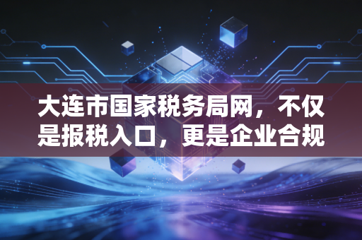 大连市国家税务局网,不仅是报税入口,更是企业合规经营的避风港与导航仪
