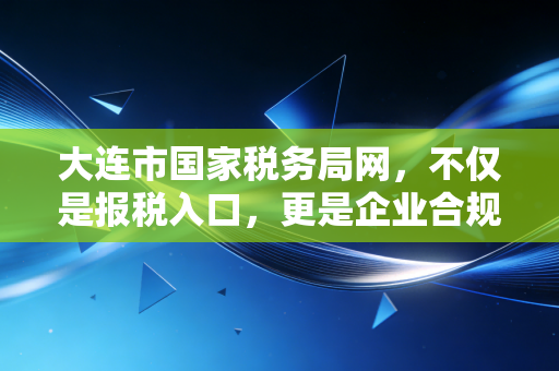 大连市国家税务局网，不仅是报税入口，更是企业合规经营的避风港与导航仪