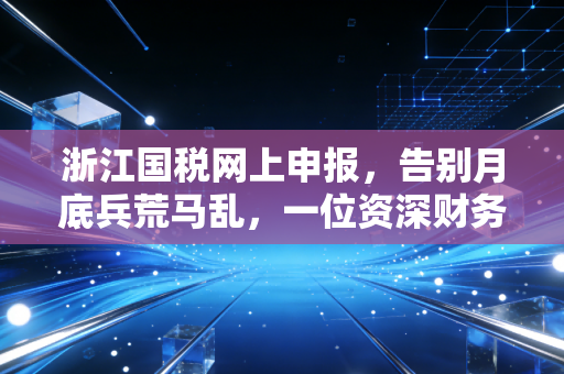 浙江国税网上申报,告别月底兵荒马乱,一位资深财务人的实战心法与避坑指南