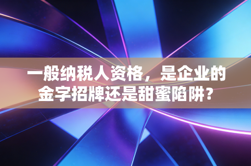 一般纳税人资格,是企业的金字招牌还是甜蜜陷阱?