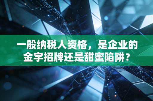 一般纳税人资格，是企业的金字招牌还是甜蜜陷阱？