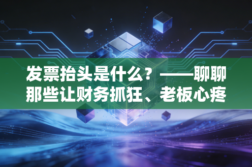发票抬头是什么?——聊聊那些让财务抓狂、老板心疼的报销生死劫