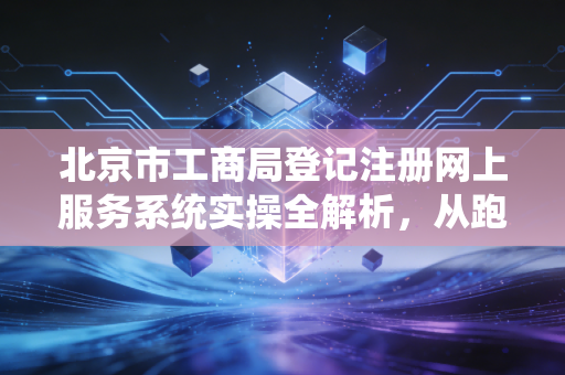 北京市工商局登记注册网上服务系统实操全解析，从跑断腿到指尖办的变迁