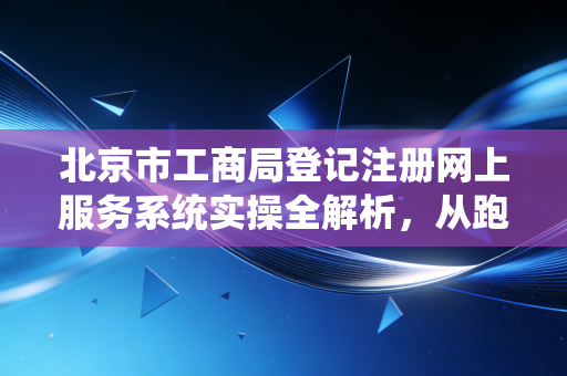 北京市工商局登记注册网上服务系统实操全解析，从跑断腿到指尖办的变迁