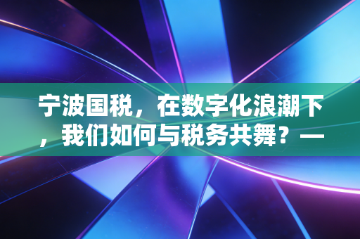 宁波国税,在数字化浪潮下,我们如何与税务共舞?——一位注会眼中的城市税收生态