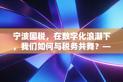 宁波国税，在数字化浪潮下，我们如何与税务共舞？——一位注会眼中的城市税收生态