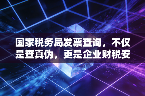 国家税务局发票查询,不仅是查真伪,更是企业财税安全的防火墙