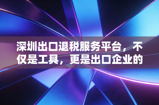 深圳出口退税服务平台,不仅是工具,更是出口企业的现金流加速器