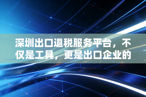 深圳出口退税服务平台,不仅是工具,更是出口企业的现金流加速器
