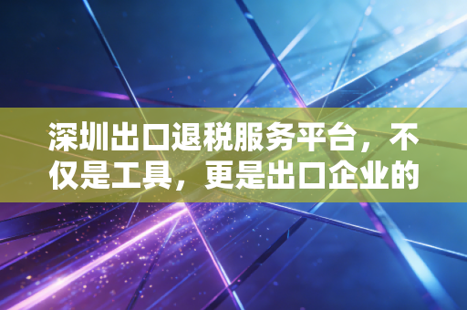 深圳出口退税服务平台，不仅是工具，更是出口企业的现金流加速器