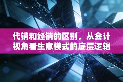 代销和经销的区别,从会计视角看生意模式的底层逻辑与风险博弈