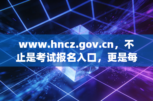 www.hncz.gov.cn，不止是考试报名入口，更是每一位注册会计师职业生涯的隐形导师