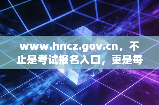 www.hncz.gov.cn，不止是考试报名入口，更是每一位注册会计师职业生涯的隐形导师