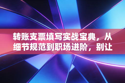 转账支票填写实战宝典,从细节规范到职场进阶,别让墨迹毁了你的专业形象