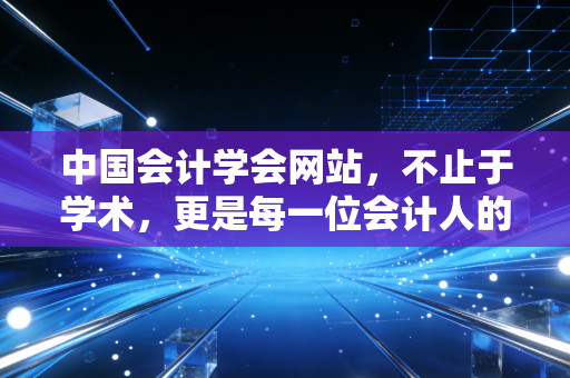 中国会计学会网站,不止于学术,更是每一位会计人的精神灯塔与实战宝库