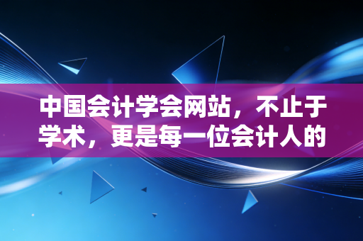 中国会计学会网站，不止于学术，更是每一位会计人的精神灯塔与实战宝库