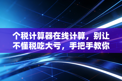 个税计算器在线计算，别让不懂税吃大亏，手把手教你算清楚每一分钱