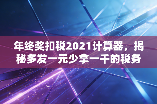 年终奖扣税2021计算器,揭秘多发一元少拿一千的税务玄机,CPA手把手教你省钱