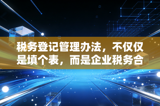 税务登记管理办法,不仅仅是填个表,而是企业税务合规的第一道生命线
