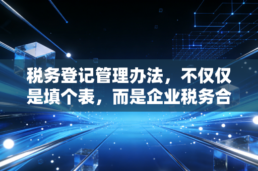 税务登记管理办法，不仅仅是填个表，而是企业税务合规的第一道生命线
