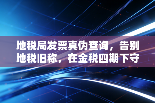 地税局发票真伪查询,告别地税旧称,在金税四期下守护你的每一笔报销