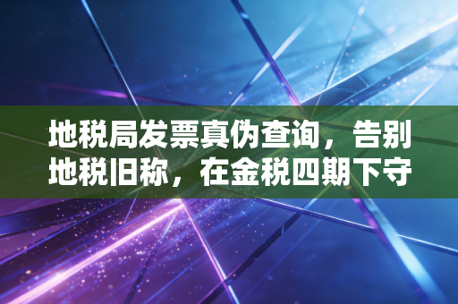 地税局发票真伪查询，告别地税旧称，在金税四期下守护你的每一笔报销