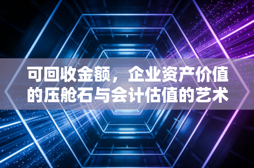 可回收金额,企业资产价值的压舱石与会计估值的艺术