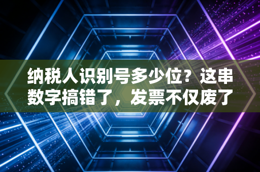 纳税人识别号多少位?这串数字搞错了,发票不仅废了还可能惹上大麻烦