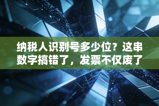 纳税人识别号多少位？这串数字搞错了，发票不仅废了还可能惹上大麻烦