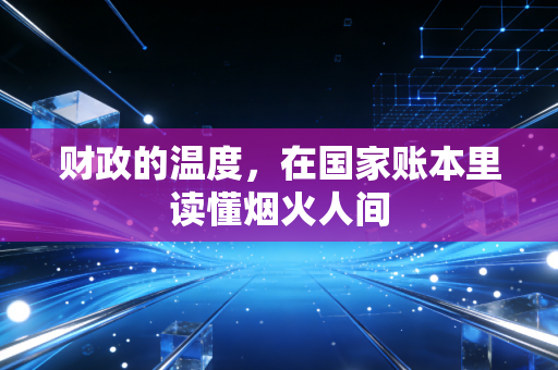财政的温度,在国家账本里读懂烟火人间
