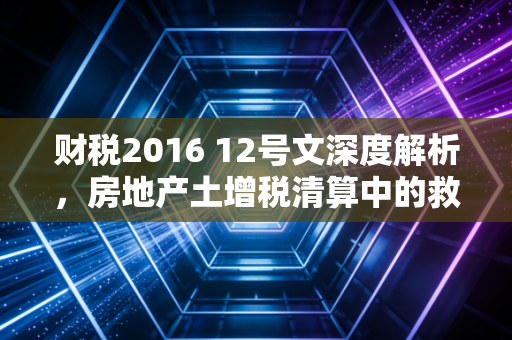 财税2016 12号文深度解析,房地产土增税清算中的救命稻草还是紧箍咒?