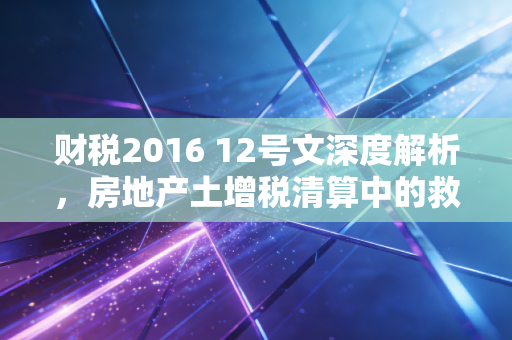 财税2016 12号文深度解析，房地产土增税清算中的救命稻草还是紧箍咒？